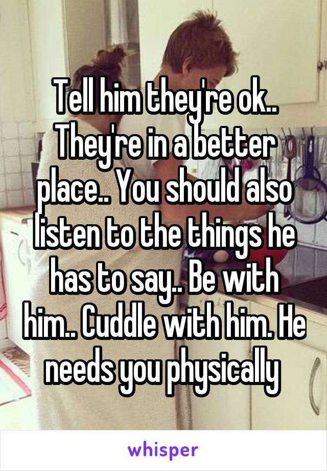 Tell him they're ok.. They're in a better place.. You should also listen to the things he has to say.. Be with him.. Cuddle with him. He needs you physically 