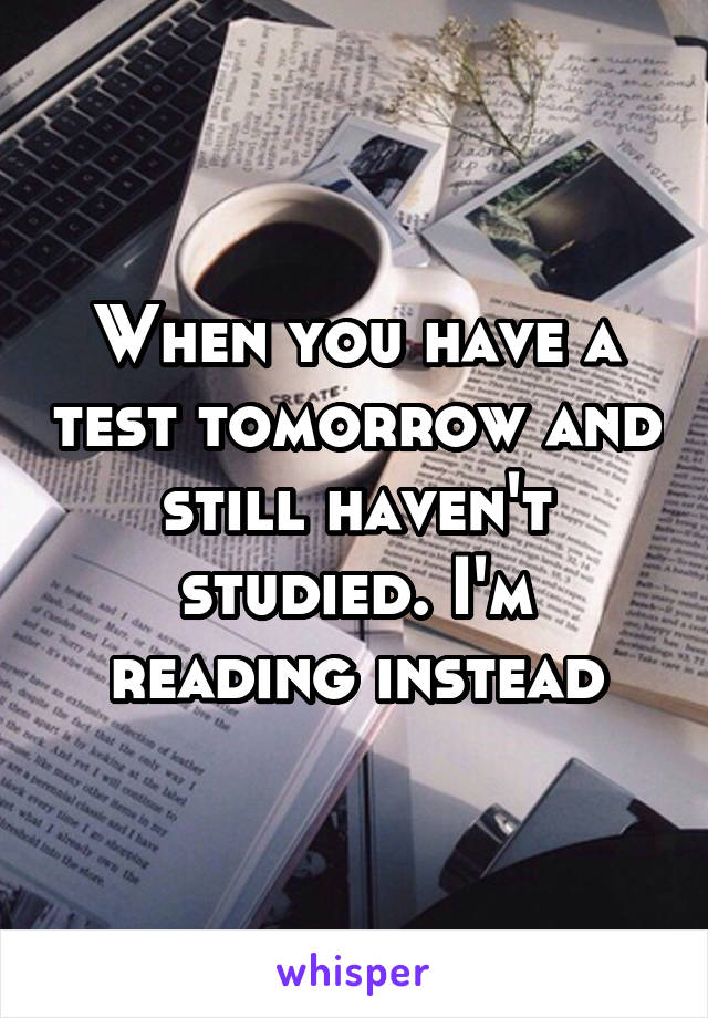 When you have a test tomorrow and still haven't studied. I'm reading instead