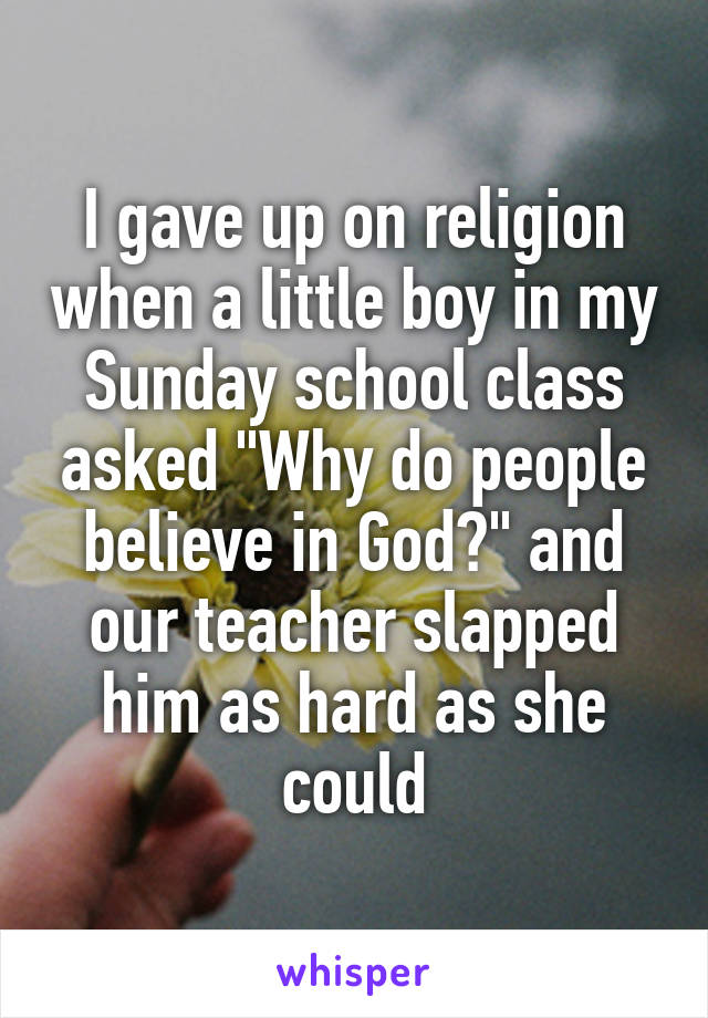 I gave up on religion when a little boy in my Sunday school class asked "Why do people believe in God?" and our teacher slapped him as hard as she could