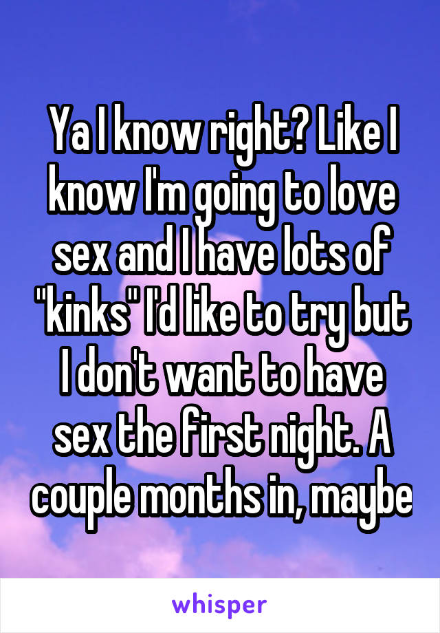 Ya I know right? Like I know I'm going to love sex and I have lots of "kinks" I'd like to try but I don't want to have sex the first night. A couple months in, maybe