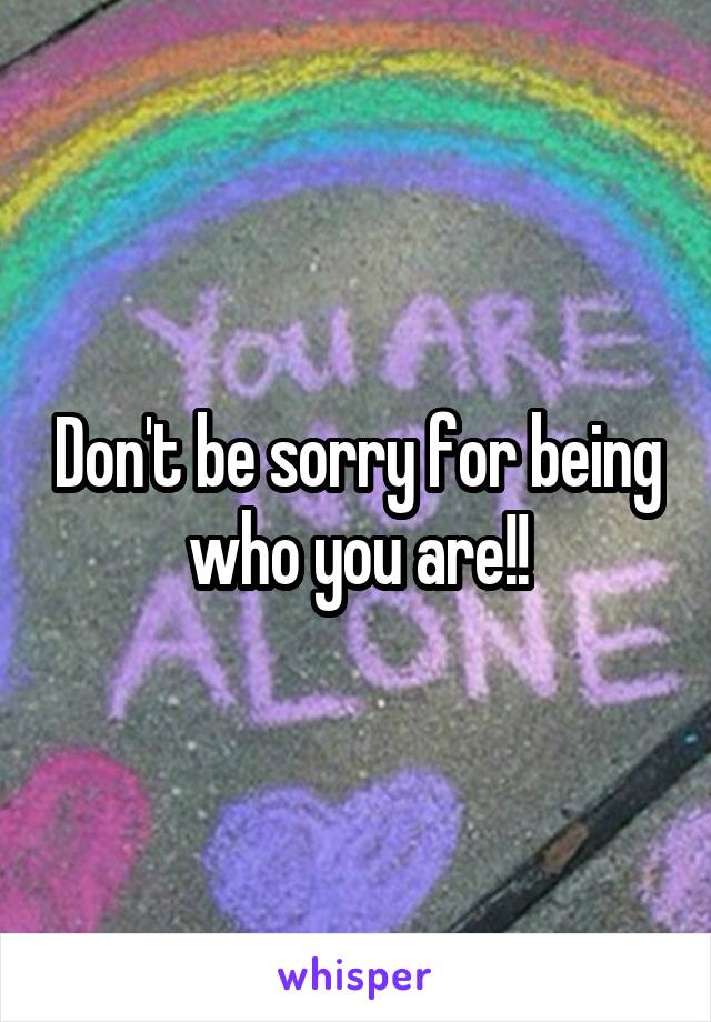 Don't be sorry for being who you are!!