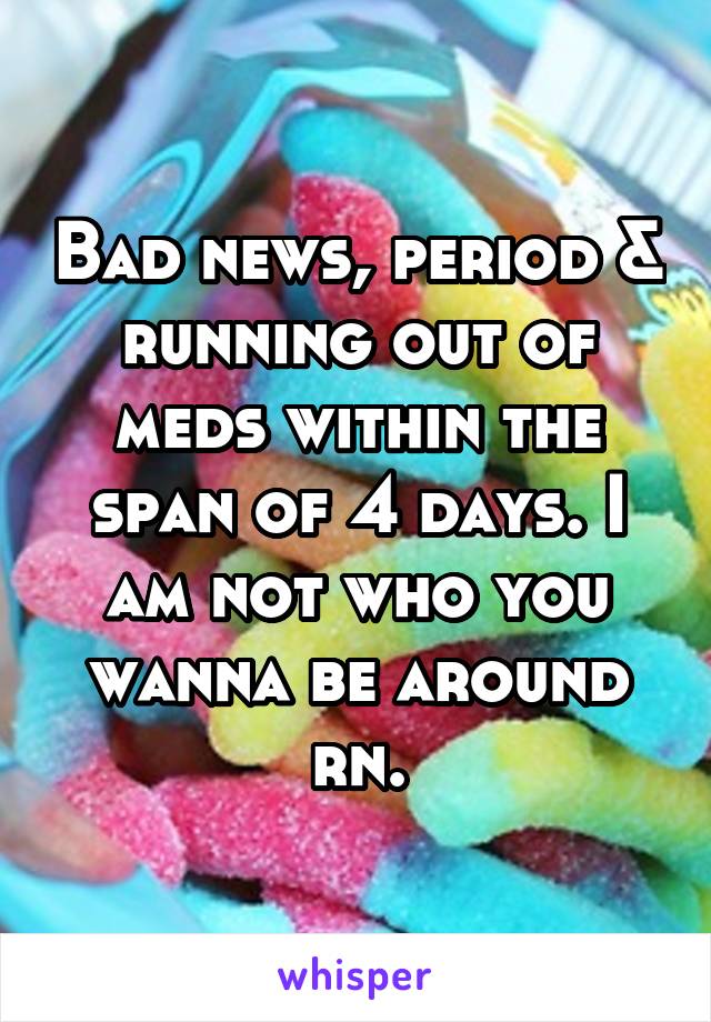 Bad news, period & running out of meds within the span of 4 days. I am not who you wanna be around rn.