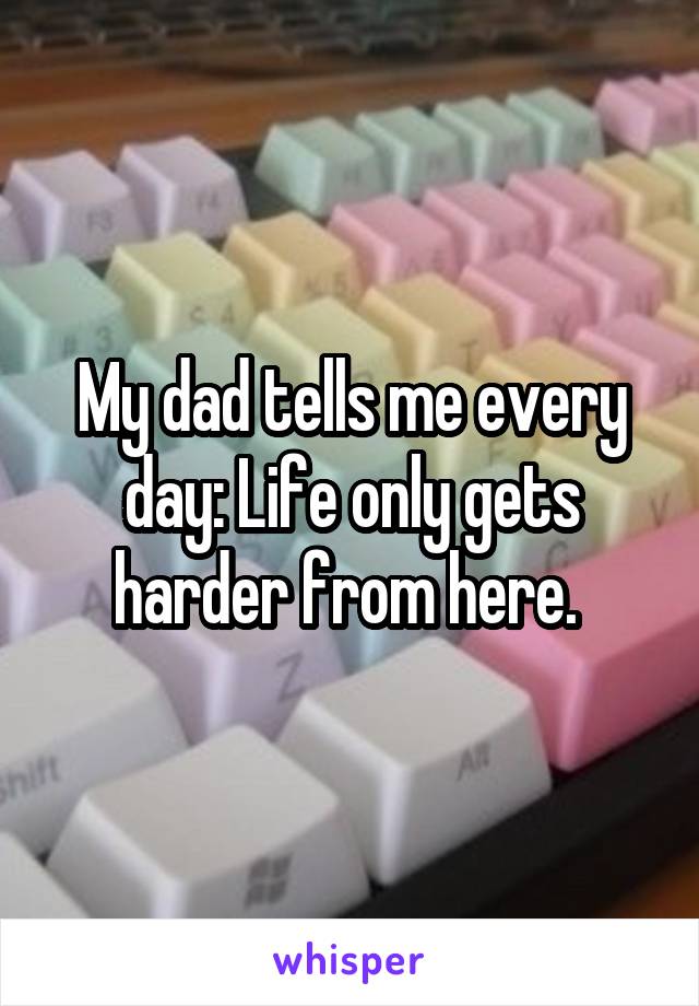 My dad tells me every day: Life only gets harder from here. 