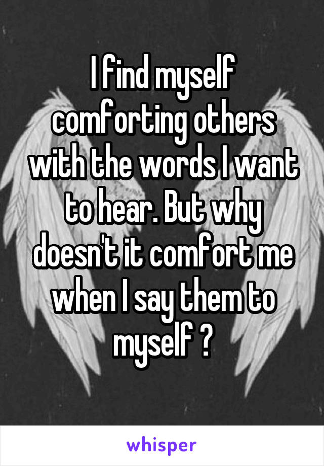 I find myself comforting others with the words I want to hear. But why doesn't it comfort me when I say them to myself ?
