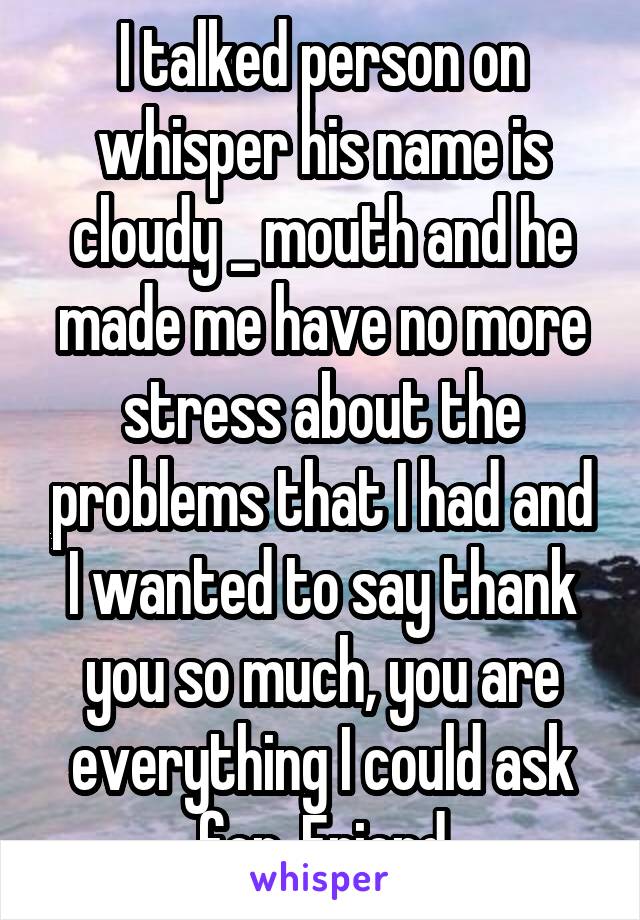 I talked person on whisper his name is cloudy _ mouth and he made me have no more stress about the problems that I had and I wanted to say thank you so much, you are everything I could ask for. Friend