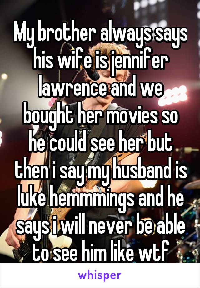 My brother always says his wife is jennifer lawrence and we bought her movies so he could see her but then i say my husband is luke hemmmings and he says i will never be able to see him like wtf