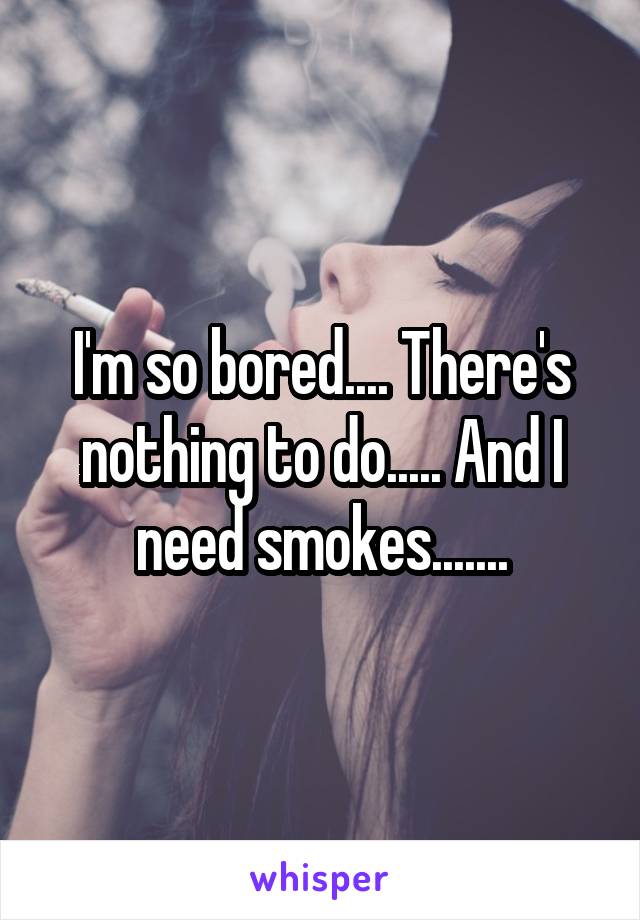 I'm so bored.... There's nothing to do..... And I need smokes.......