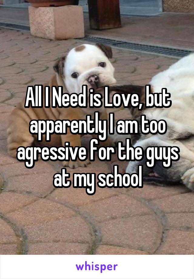 All I Need is Love, but apparently I am too agressive for the guys
at my school