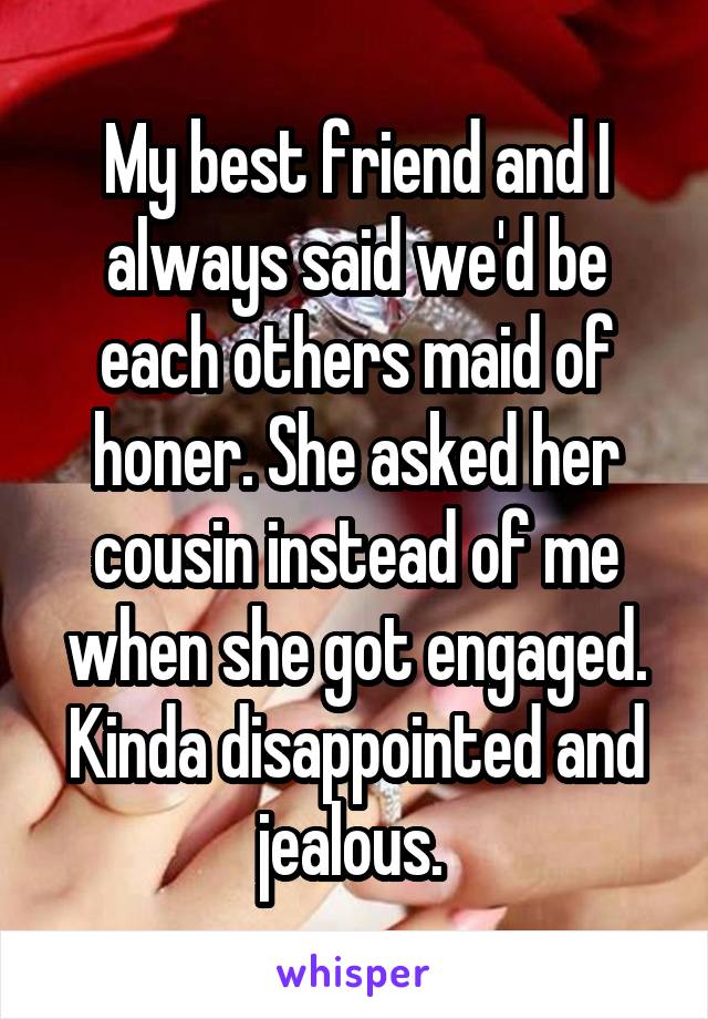 My best friend and I always said we'd be each others maid of honer. She asked her cousin instead of me when she got engaged. Kinda disappointed and jealous. 