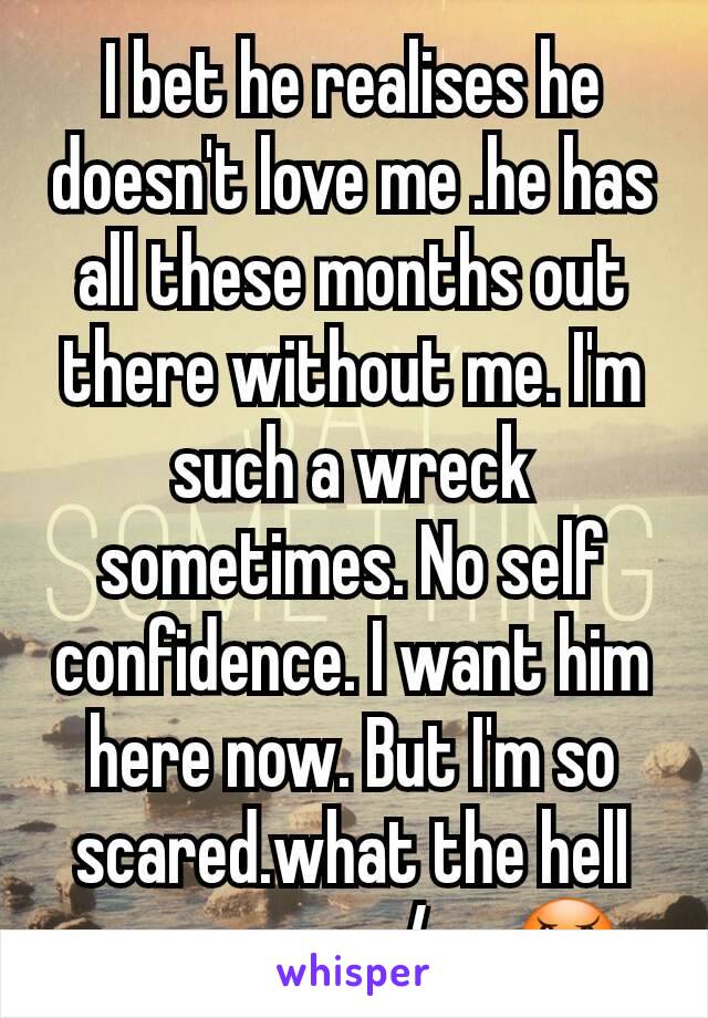 I bet he realises he doesn't love me .he has all these months out there without me. I'm such a wreck sometimes. No self confidence. I want him here now. But I'm so scared.what the hell us wrong w/me😠