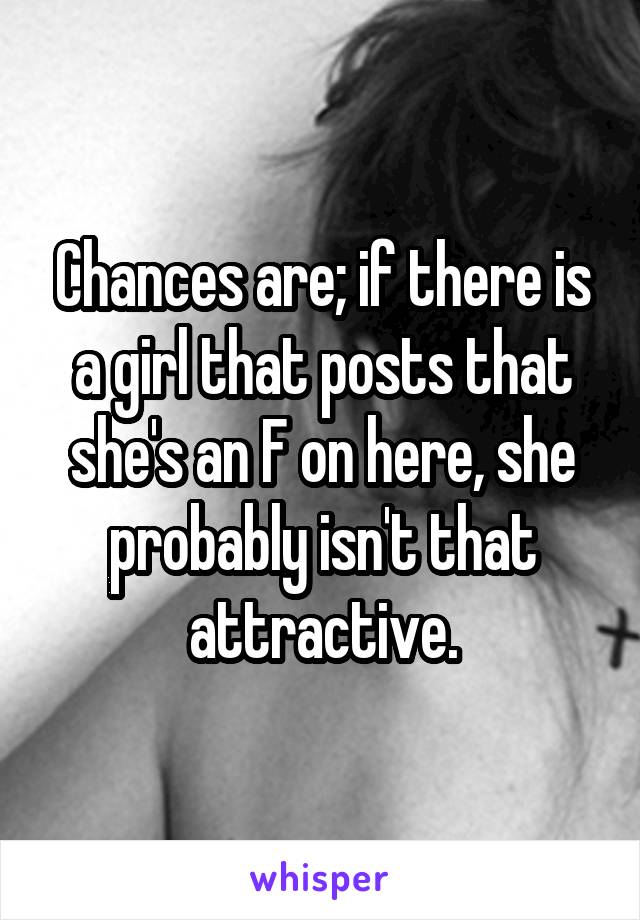 Chances are; if there is a girl that posts that she's an F on here, she probably isn't that attractive.