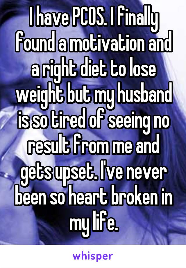 I have PCOS. I finally found a motivation and a right diet to lose weight but my husband is so tired of seeing no result from me and gets upset. I've never been so heart broken in my life.
