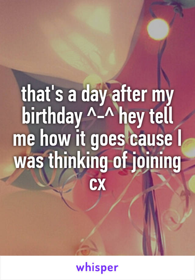 that's a day after my birthday ^-^ hey tell me how it goes cause I was thinking of joining cx