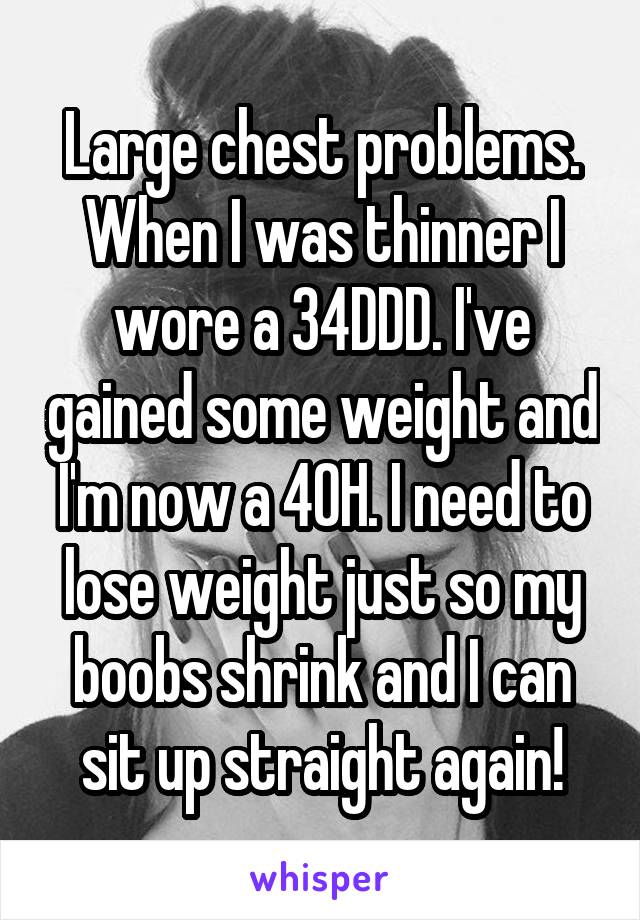 Large chest problems. When I was thinner I wore a 34DDD. I've gained some weight and I'm now a 40H. I need to lose weight just so my boobs shrink and I can sit up straight again!