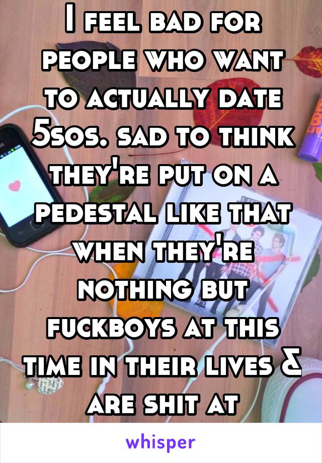 I feel bad for people who want to actually date 5sos. sad to think they're put on a pedestal like that when they're nothing but fuckboys at this time in their lives & are shit at relationships