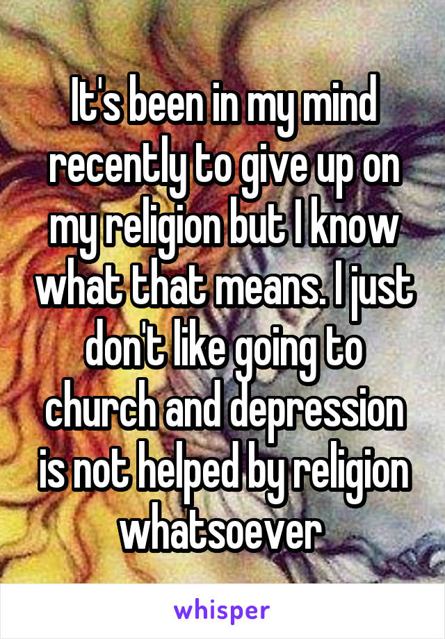 It's been in my mind recently to give up on my religion but I know what that means. I just don't like going to church and depression is not helped by religion whatsoever 