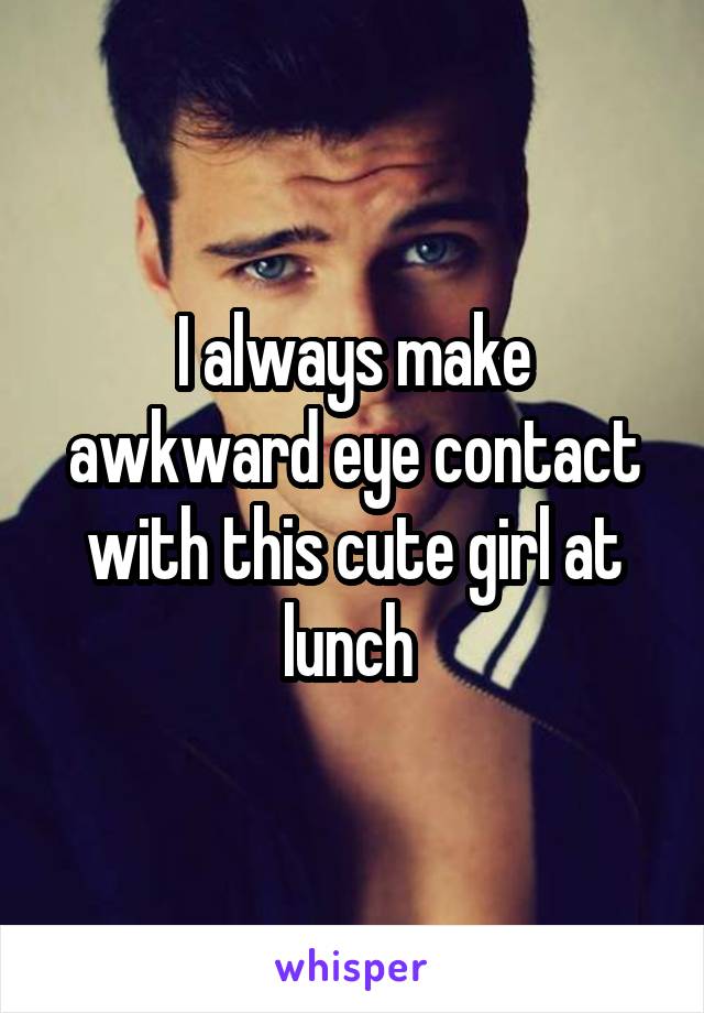 I always make awkward eye contact with this cute girl at lunch 