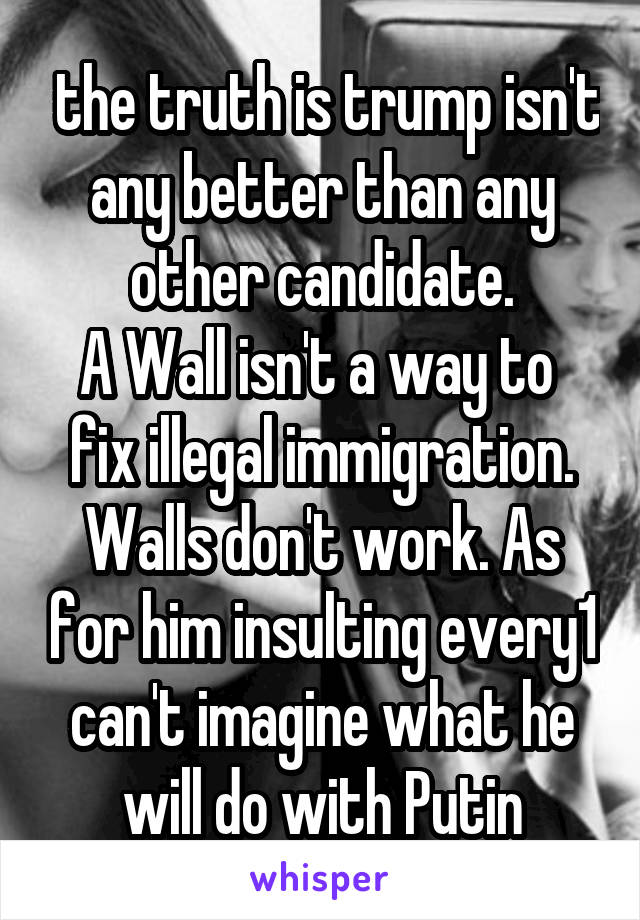  the truth is trump isn't any better than any other candidate.
A Wall isn't a way to  fix illegal immigration. Walls don't work. As for him insulting every1 can't imagine what he will do with Putin