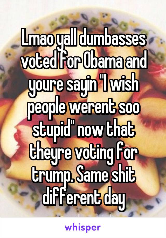 Lmao yall dumbasses voted for Obama and youre sayin "I wish people werent soo stupid" now that theyre voting for trump. Same shit different day