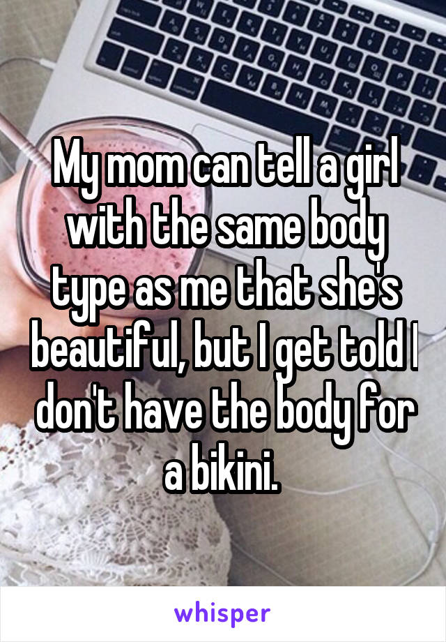 My mom can tell a girl with the same body type as me that she's beautiful, but I get told I don't have the body for a bikini. 