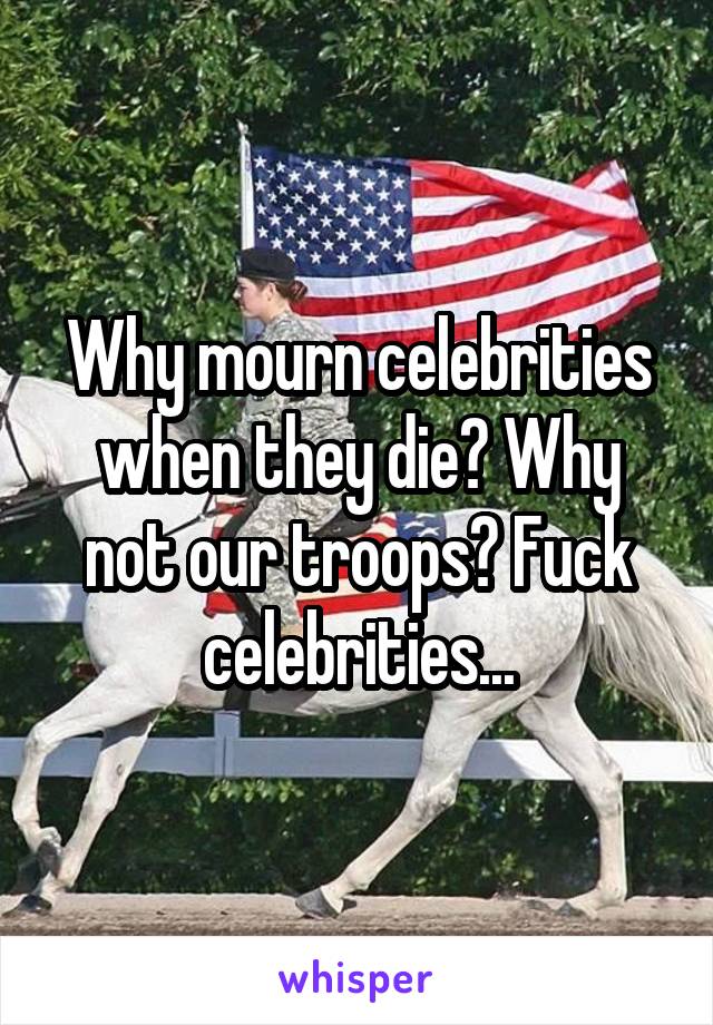 Why mourn celebrities when they die? Why not our troops? Fuck celebrities...