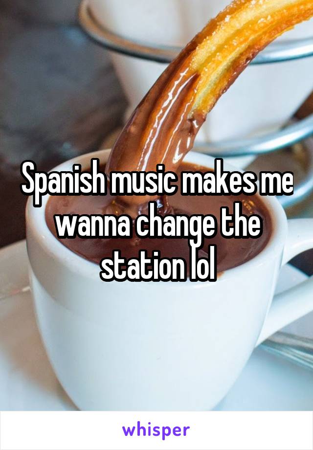 Spanish music makes me wanna change the station lol