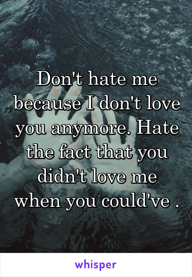 Don't hate me because I don't love you anymore. Hate the fact that you didn't love me when you could've .