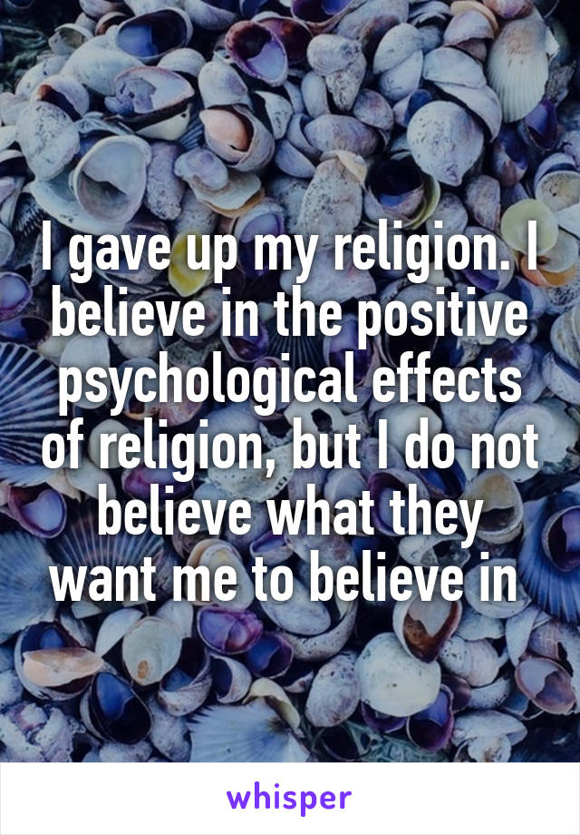 I gave up my religion. I believe in the positive psychological effects of religion, but I do not believe what they want me to believe in 