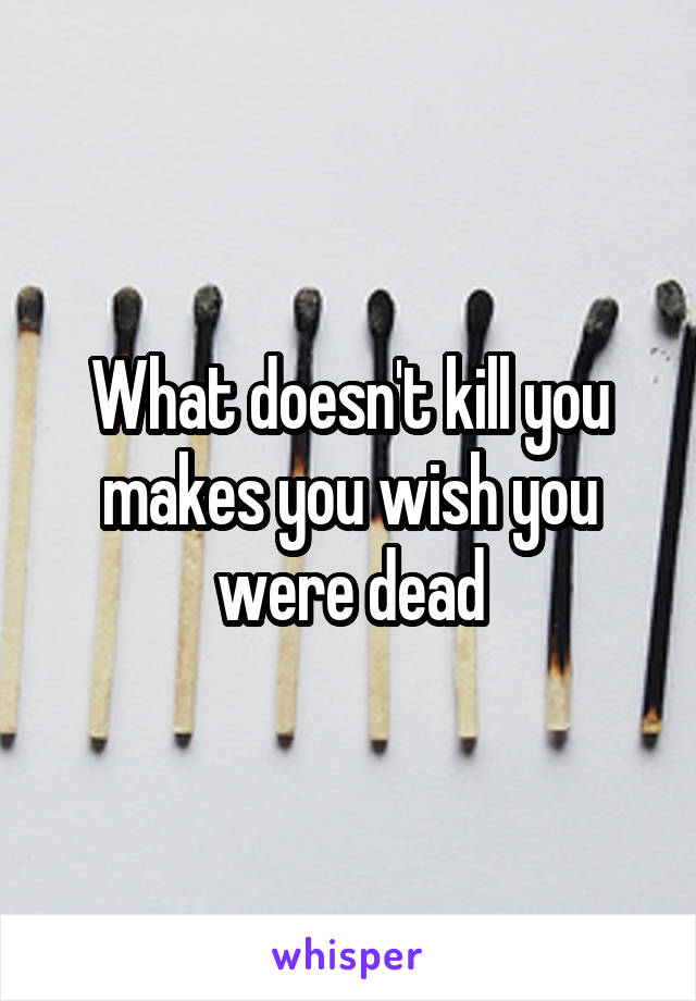 What doesn't kill you makes you wish you were dead