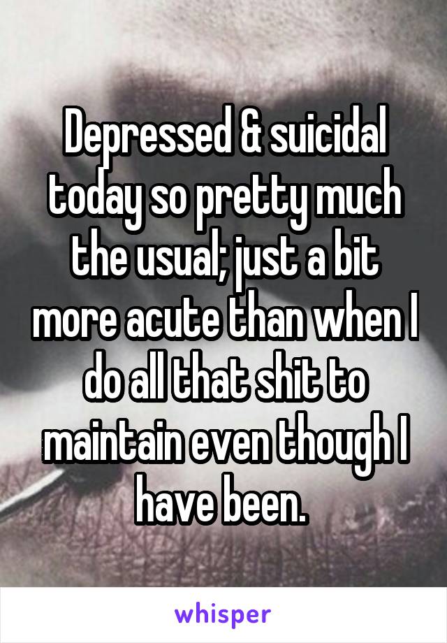 Depressed & suicidal today so pretty much the usual; just a bit more acute than when I do all that shit to maintain even though I have been. 