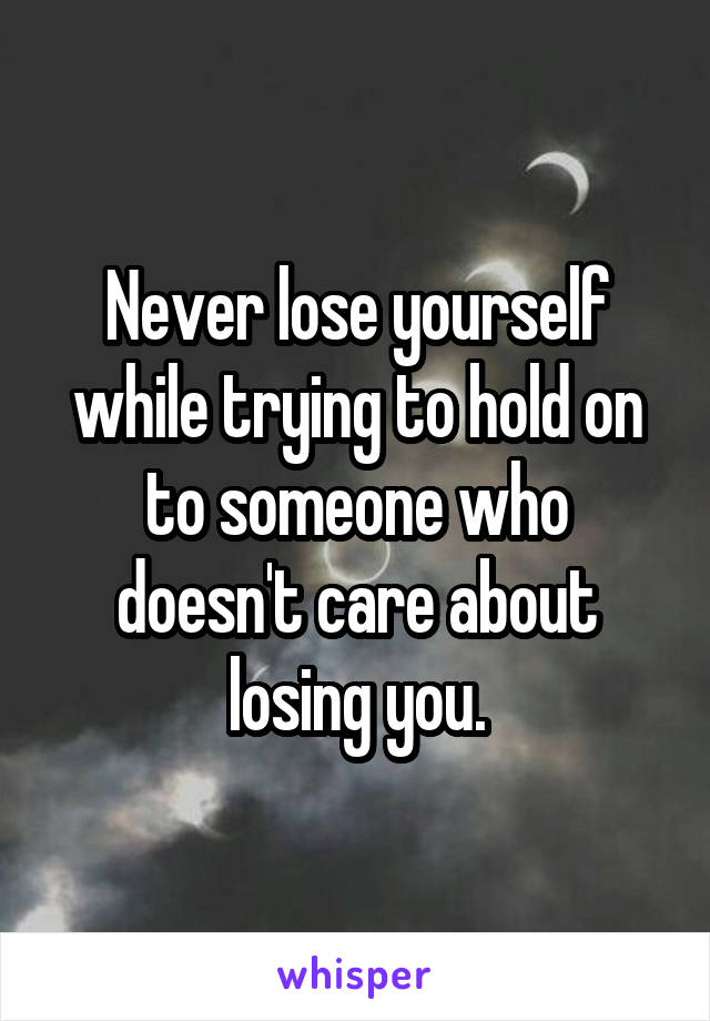 Never lose yourself while trying to hold on to someone who doesn't care about losing you.