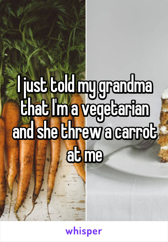 I just told my grandma that I'm a vegetarian and she threw a carrot at me