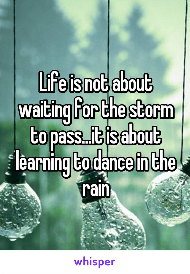 Life is not about waiting for the storm to pass...it is about learning to dance in the rain