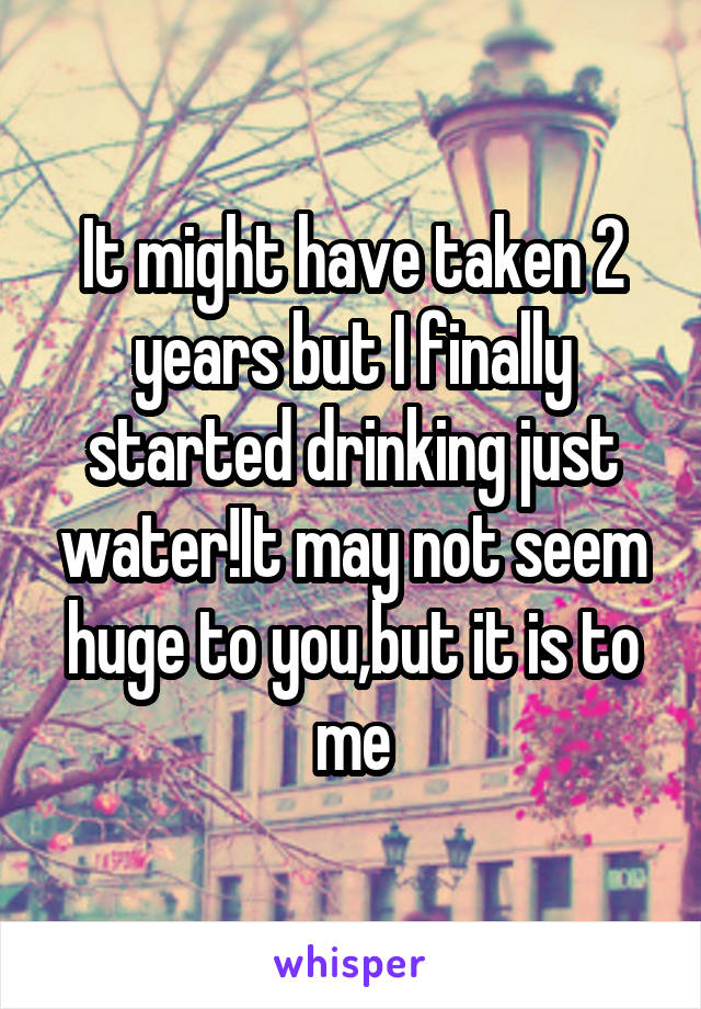 It might have taken 2 years but I finally started drinking just water!It may not seem huge to you,but it is to me