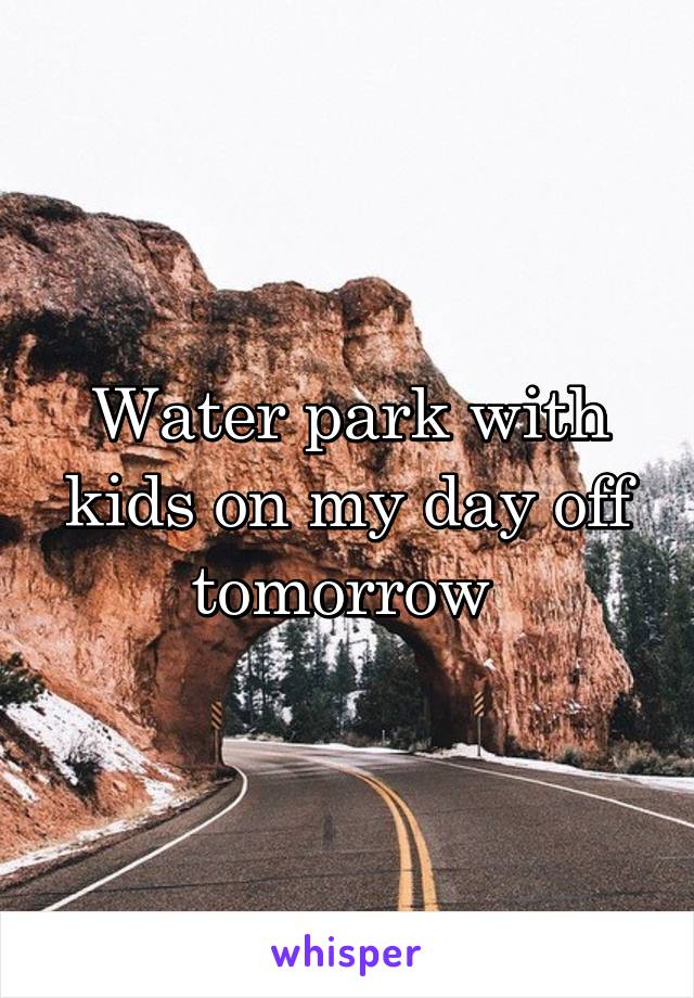 Water park with kids on my day off tomorrow 