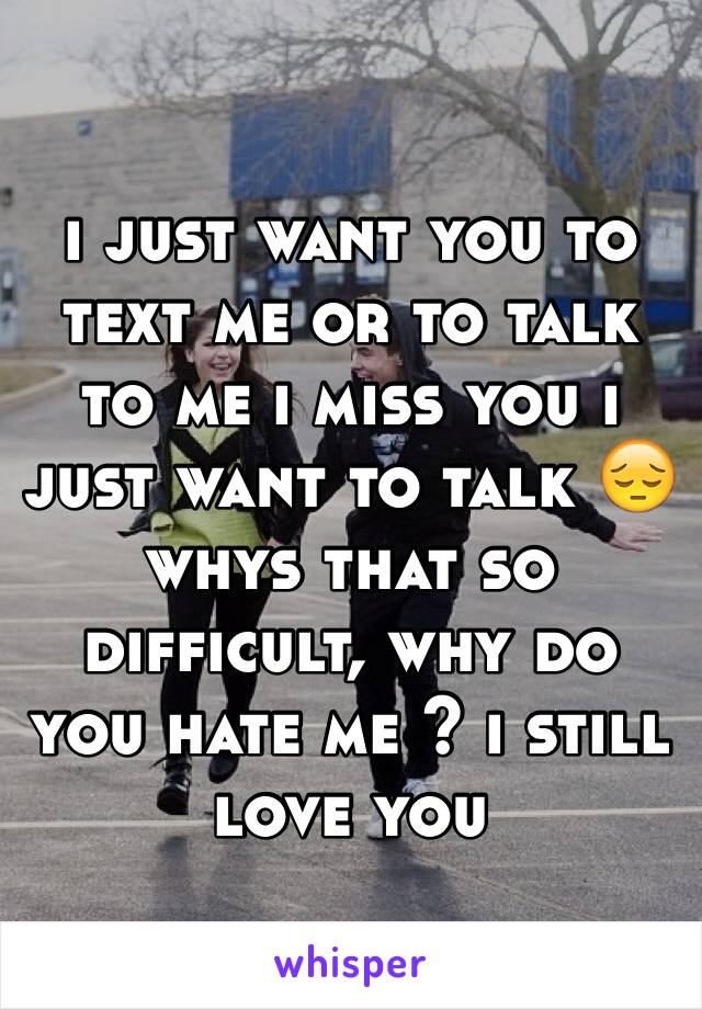 i just want you to text me or to talk to me i miss you i just want to talk 😔 whys that so difficult, why do you hate me ? i still love you