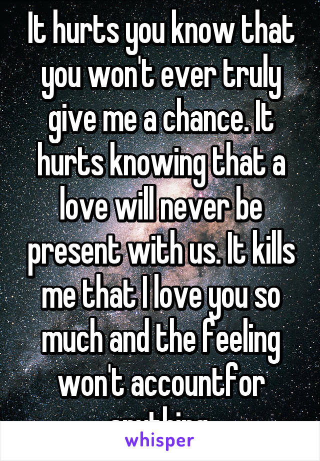 It hurts you know that you won't ever truly give me a chance. It hurts knowing that a love will never be present with us. It kills me that I love you so much and the feeling won't accountfor anything 