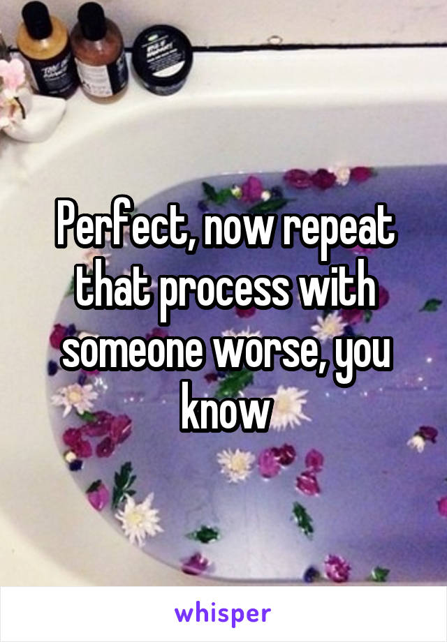 Perfect, now repeat that process with someone worse, you know