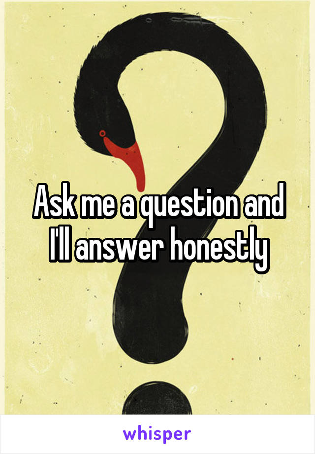 Ask me a question and I'll answer honestly