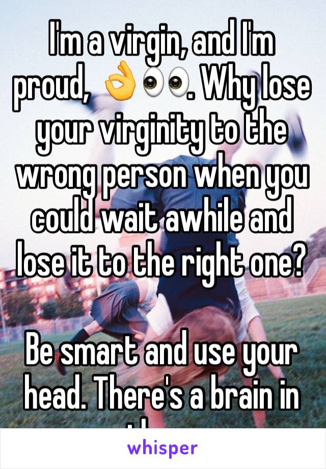 I'm a virgin, and I'm proud, 👌👀. Why lose your virginity to the wrong person when you could wait awhile and lose it to the right one? 

Be smart and use your head. There's a brain in there