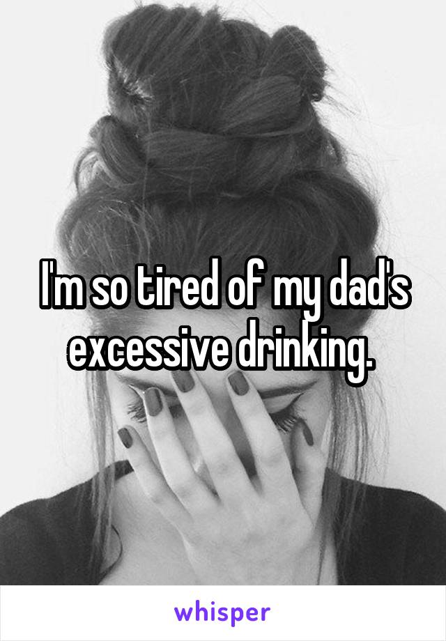 I'm so tired of my dad's excessive drinking. 