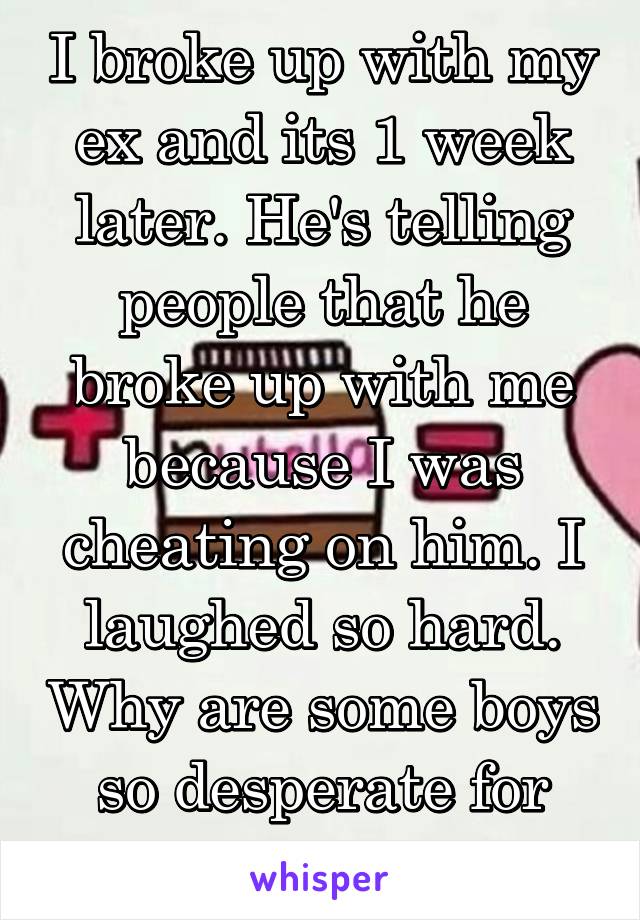 I broke up with my ex and its 1 week later. He's telling people that he broke up with me because I was cheating on him. I laughed so hard. Why are some boys so desperate for attention??