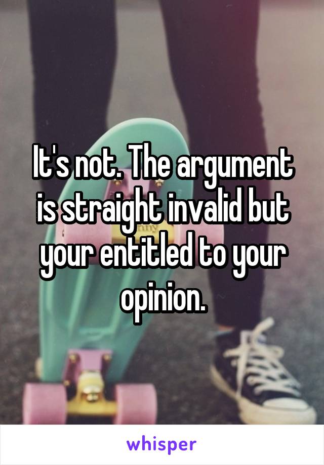 It's not. The argument is straight invalid but your entitled to your opinion.