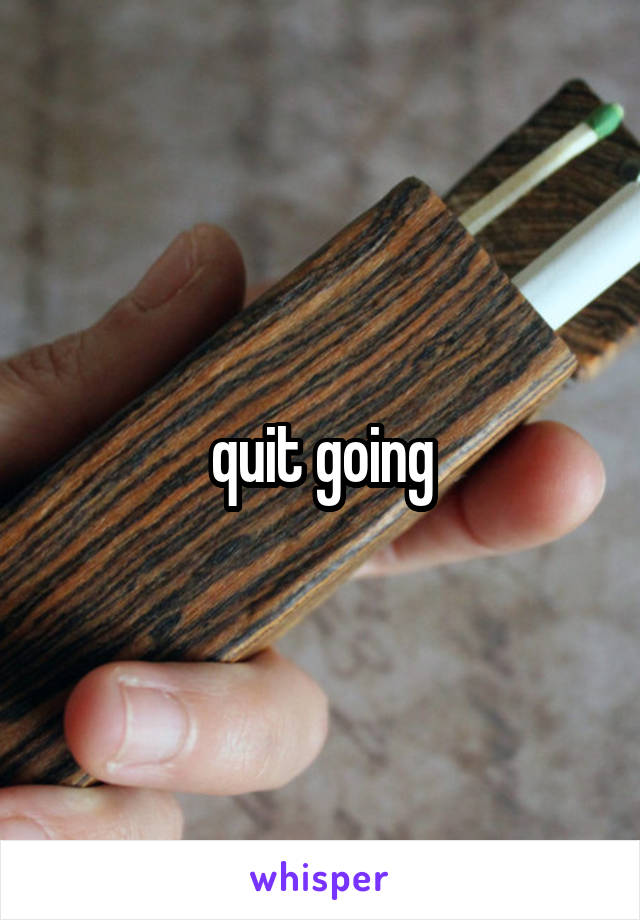 quit going