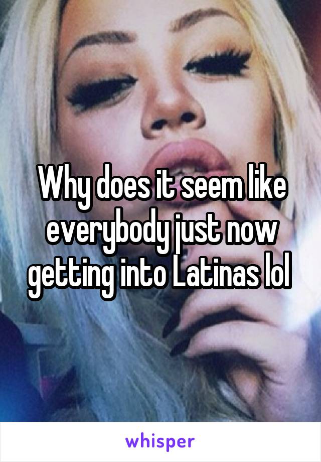 Why does it seem like everybody just now getting into Latinas lol 