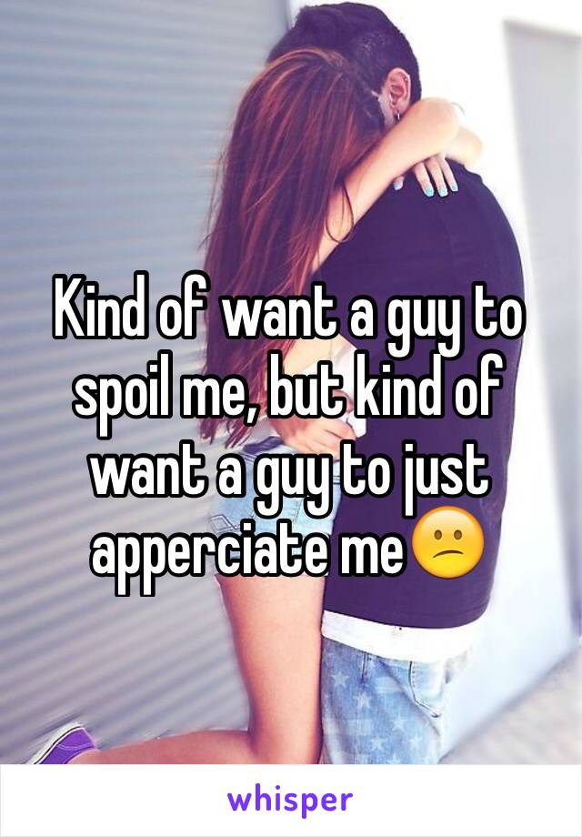 Kind of want a guy to spoil me, but kind of want a guy to just apperciate me😕