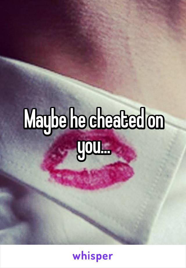 Maybe he cheated on you...