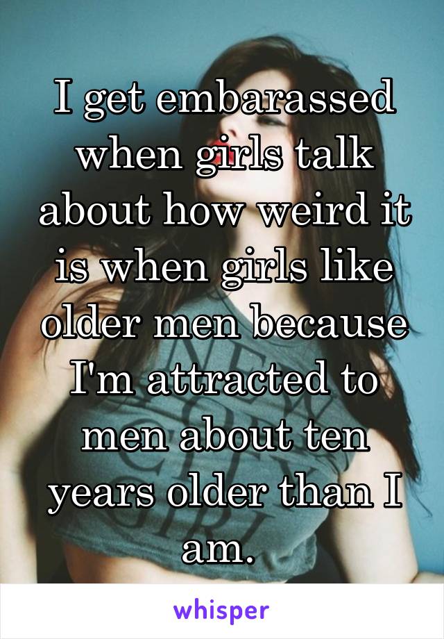 I get embarassed when girls talk about how weird it is when girls like older men because I'm attracted to men about ten years older than I am. 