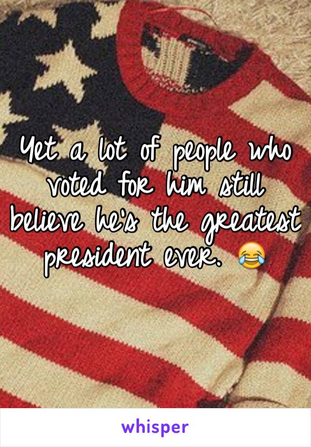 Yet a lot of people who voted for him still believe he's the greatest president ever. 😂