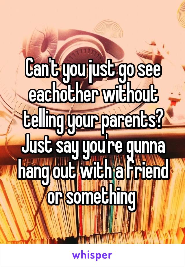 Can't you just go see eachother without telling your parents? Just say you're gunna hang out with a friend or something 